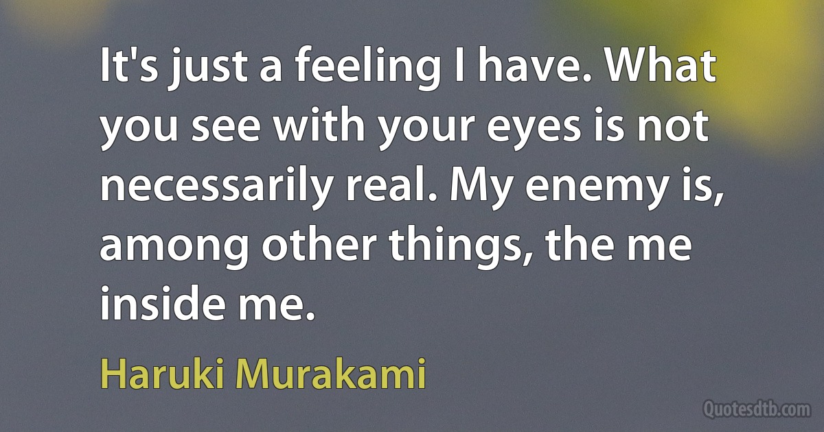 It's just a feeling I have. What you see with your eyes is not necessarily real. My enemy is, among other things, the me inside me. (Haruki Murakami)