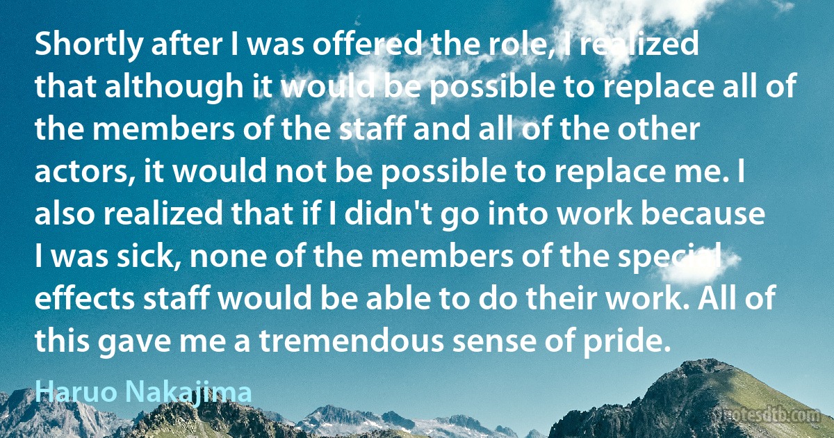 Shortly after I was offered the role, I realized that although it would be possible to replace all of the members of the staff and all of the other actors, it would not be possible to replace me. I also realized that if I didn't go into work because I was sick, none of the members of the special effects staff would be able to do their work. All of this gave me a tremendous sense of pride. (Haruo Nakajima)