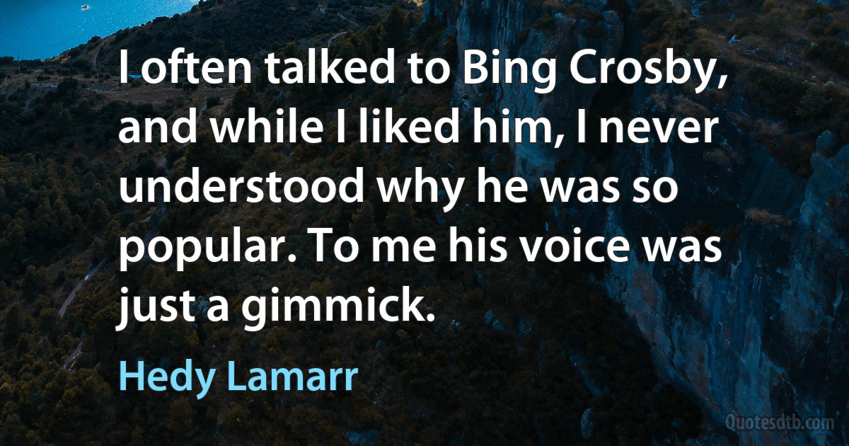 I often talked to Bing Crosby, and while I liked him, I never understood why he was so popular. To me his voice was just a gimmick. (Hedy Lamarr)