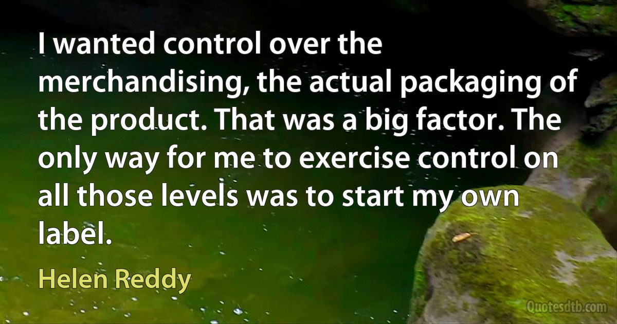 I wanted control over the merchandising, the actual packaging of the product. That was a big factor. The only way for me to exercise control on all those levels was to start my own label. (Helen Reddy)