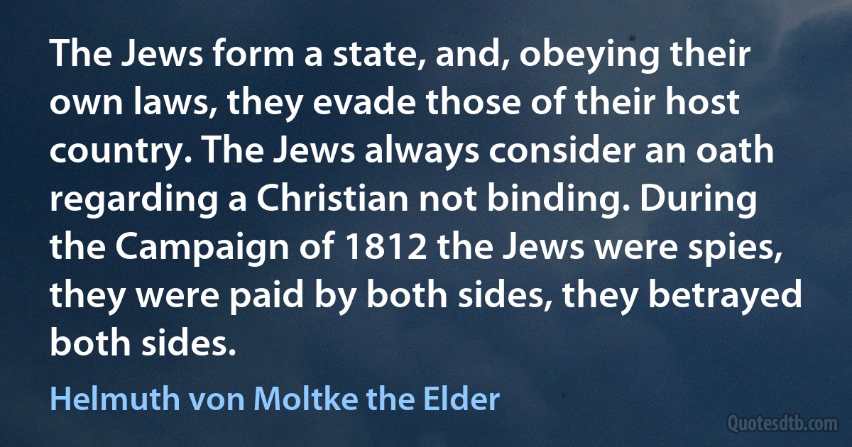 The Jews form a state, and, obeying their own laws, they evade those of their host country. The Jews always consider an oath regarding a Christian not binding. During the Campaign of 1812 the Jews were spies, they were paid by both sides, they betrayed both sides. (Helmuth von Moltke the Elder)