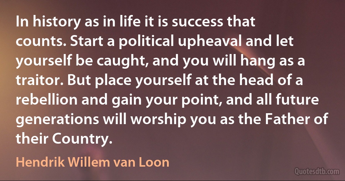 In history as in life it is success that counts. Start a political upheaval and let yourself be caught, and you will hang as a traitor. But place yourself at the head of a rebellion and gain your point, and all future generations will worship you as the Father of their Country. (Hendrik Willem van Loon)