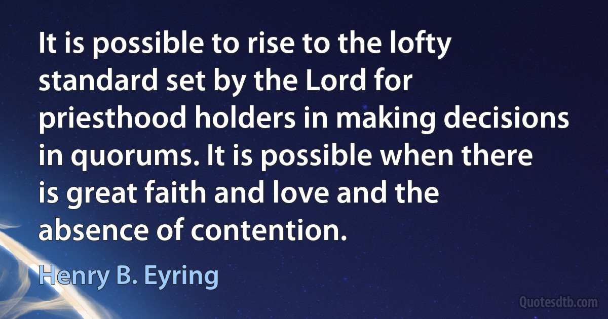 It is possible to rise to the lofty standard set by the Lord for priesthood holders in making decisions in quorums. It is possible when there is great faith and love and the absence of contention. (Henry B. Eyring)