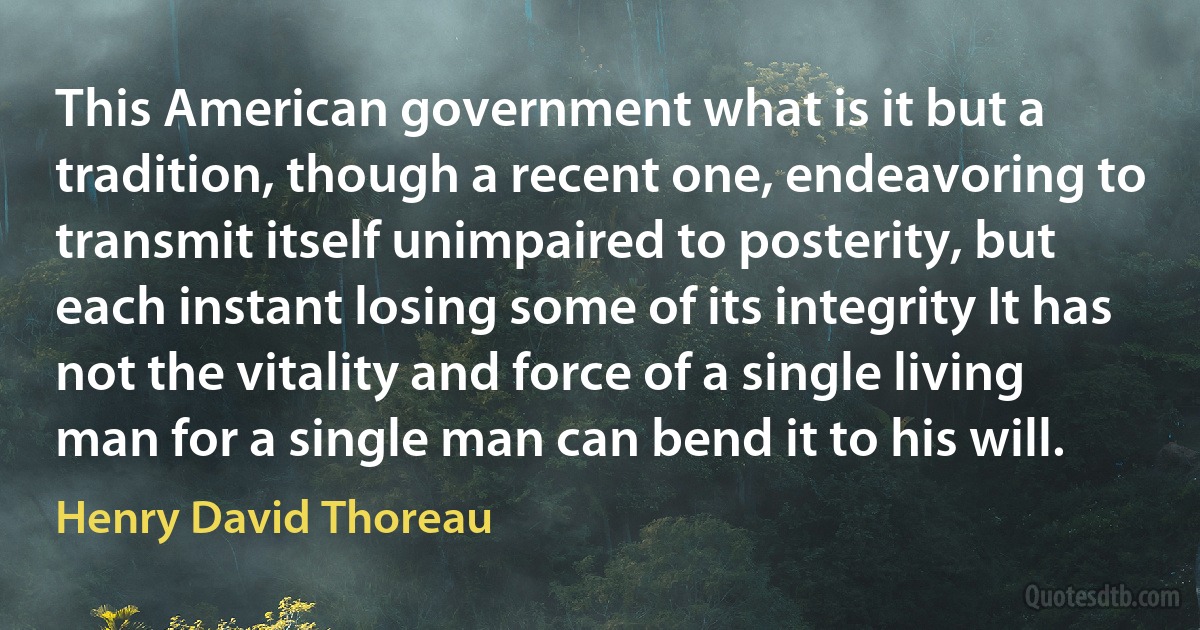 This American government what is it but a tradition, though a recent one, endeavoring to transmit itself unimpaired to posterity, but each instant losing some of its integrity It has not the vitality and force of a single living man for a single man can bend it to his will. (Henry David Thoreau)