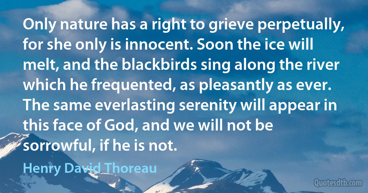 Only nature has a right to grieve perpetually, for she only is innocent. Soon the ice will melt, and the blackbirds sing along the river which he frequented, as pleasantly as ever. The same everlasting serenity will appear in this face of God, and we will not be sorrowful, if he is not. (Henry David Thoreau)