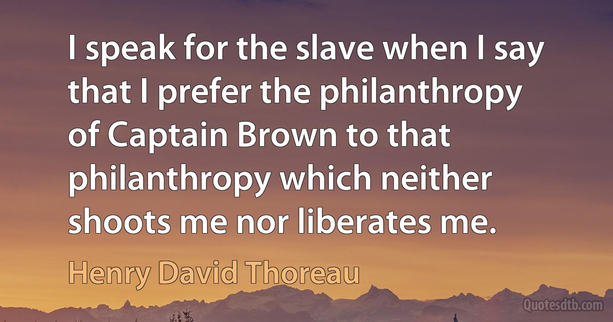 I speak for the slave when I say that I prefer the philanthropy of Captain Brown to that philanthropy which neither shoots me nor liberates me. (Henry David Thoreau)