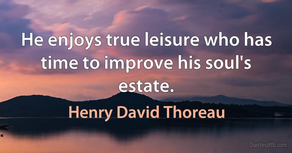 He enjoys true leisure who has time to improve his soul's estate. (Henry David Thoreau)