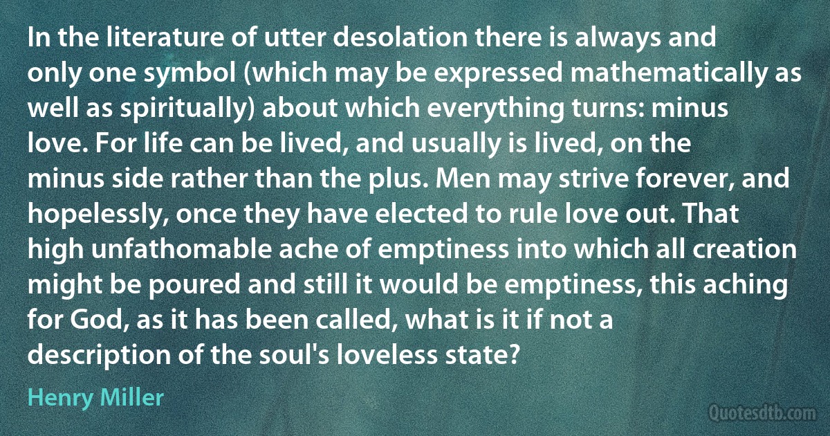 In the literature of utter desolation there is always and only one symbol (which may be expressed mathematically as well as spiritually) about which everything turns: minus love. For life can be lived, and usually is lived, on the minus side rather than the plus. Men may strive forever, and hopelessly, once they have elected to rule love out. That high unfathomable ache of emptiness into which all creation might be poured and still it would be emptiness, this aching for God, as it has been called, what is it if not a description of the soul's loveless state? (Henry Miller)