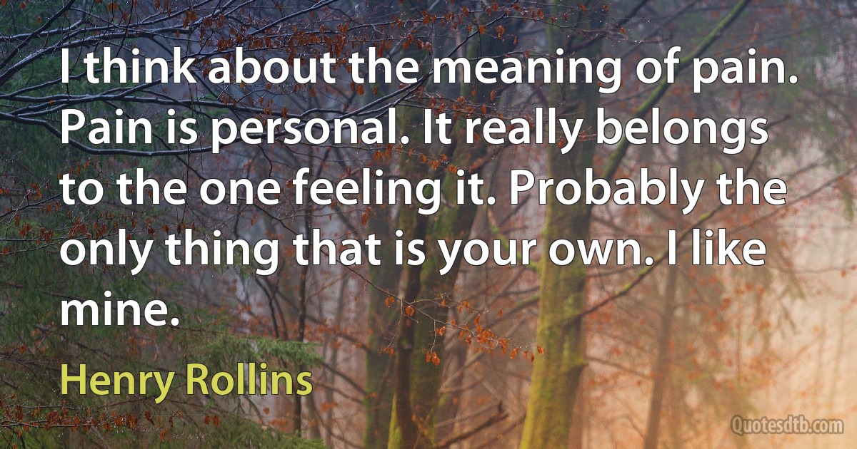 I think about the meaning of pain. Pain is personal. It really belongs to the one feeling it. Probably the only thing that is your own. I like mine. (Henry Rollins)