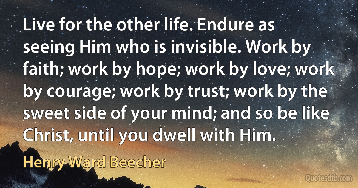 Live for the other life. Endure as seeing Him who is invisible. Work by faith; work by hope; work by love; work by courage; work by trust; work by the sweet side of your mind; and so be like Christ, until you dwell with Him. (Henry Ward Beecher)