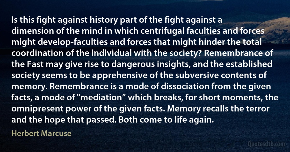 Is this fight against history part of the fight against a dimension of the mind in which centrifugal faculties and forces might develop-faculties and forces that might hinder the total coordination of the individual with the society? Remembrance of the Fast may give rise to dangerous insights, and the established society seems to be apprehensive of the subversive contents of memory. Remembrance is a mode of dissociation from the given facts, a mode of "mediation” which breaks, for short moments, the omnipresent power of the given facts. Memory recalls the terror and the hope that passed. Both come to life again. (Herbert Marcuse)