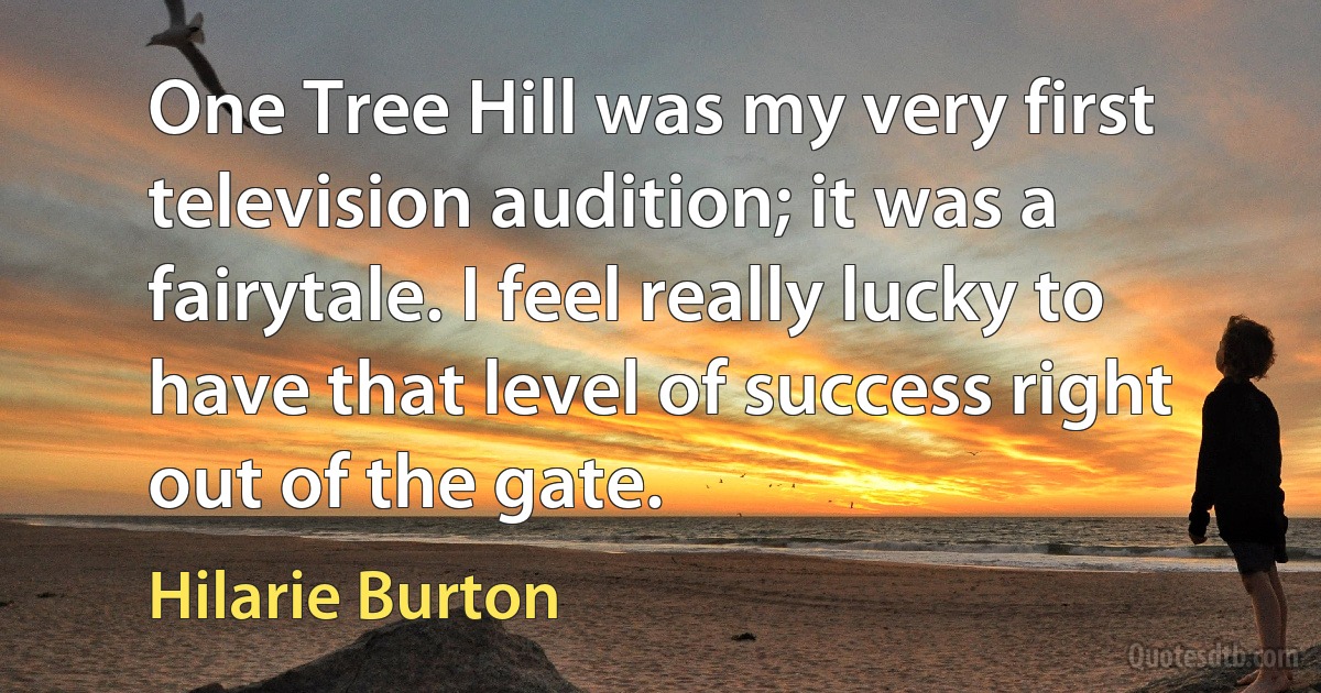 One Tree Hill was my very first television audition; it was a fairytale. I feel really lucky to have that level of success right out of the gate. (Hilarie Burton)