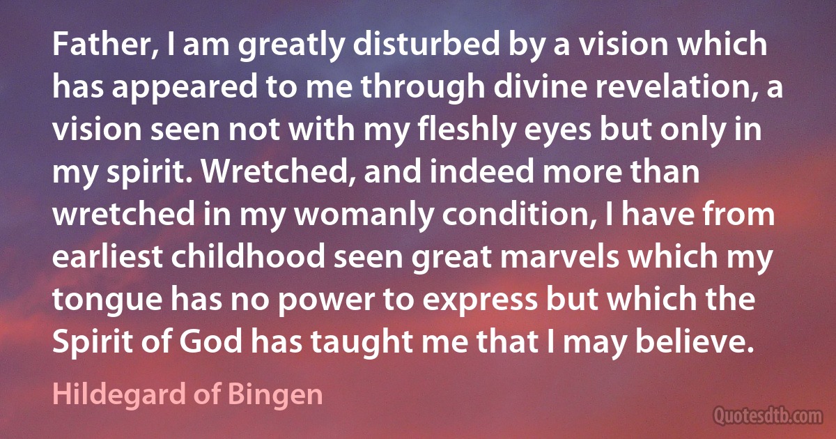 Father, I am greatly disturbed by a vision which has appeared to me through divine revelation, a vision seen not with my fleshly eyes but only in my spirit. Wretched, and indeed more than wretched in my womanly condition, I have from earliest childhood seen great marvels which my tongue has no power to express but which the Spirit of God has taught me that I may believe. (Hildegard of Bingen)