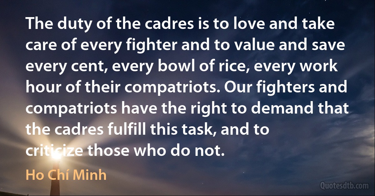 The duty of the cadres is to love and take care of every fighter and to value and save every cent, every bowl of rice, every work hour of their compatriots. Our fighters and compatriots have the right to demand that the cadres fulfill this task, and to criticize those who do not. (Ho Chí Minh)