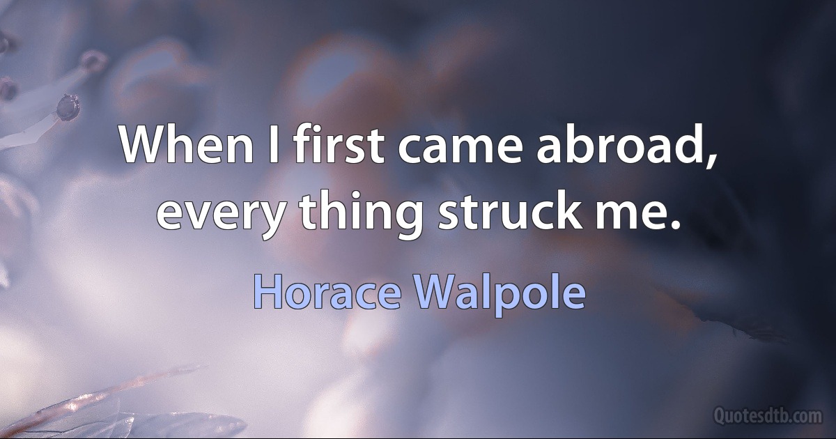 When I first came abroad, every thing struck me. (Horace Walpole)