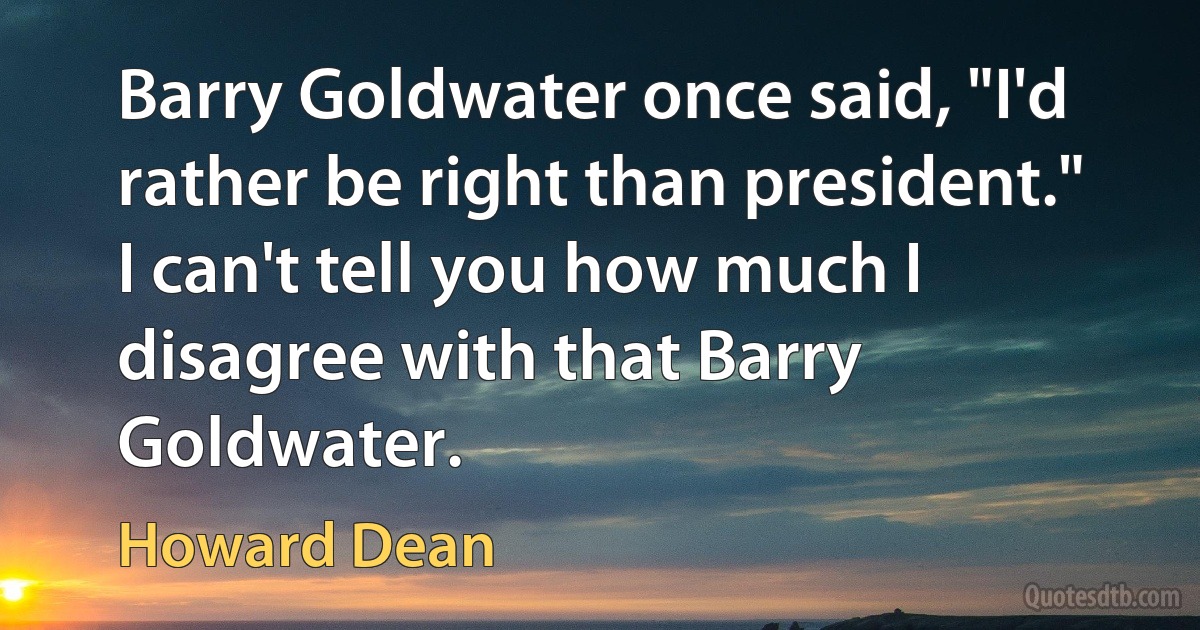 Barry Goldwater once said, "I'd rather be right than president." I can't tell you how much I disagree with that Barry Goldwater. (Howard Dean)