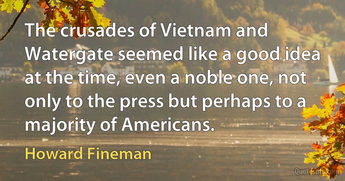 The crusades of Vietnam and Watergate seemed like a good idea at the time, even a noble one, not only to the press but perhaps to a majority of Americans. (Howard Fineman)