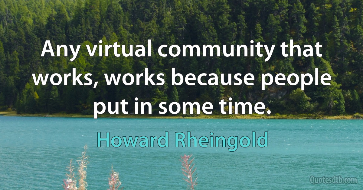 Any virtual community that works, works because people put in some time. (Howard Rheingold)