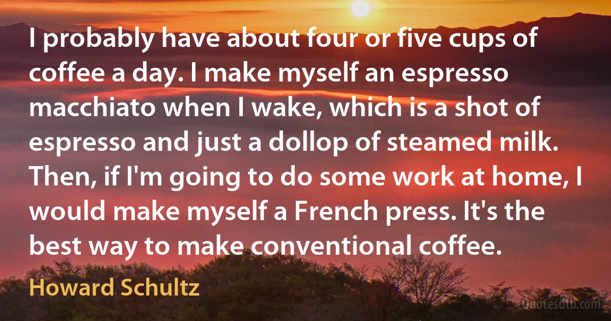 I probably have about four or five cups of coffee a day. I make myself an espresso macchiato when I wake, which is a shot of espresso and just a dollop of steamed milk. Then, if I'm going to do some work at home, I would make myself a French press. It's the best way to make conventional coffee. (Howard Schultz)