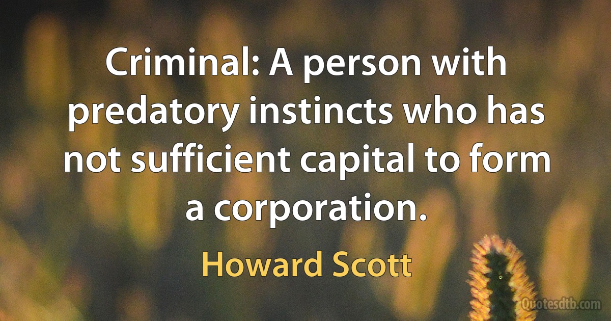 Criminal: A person with predatory instincts who has not sufficient capital to form a corporation. (Howard Scott)