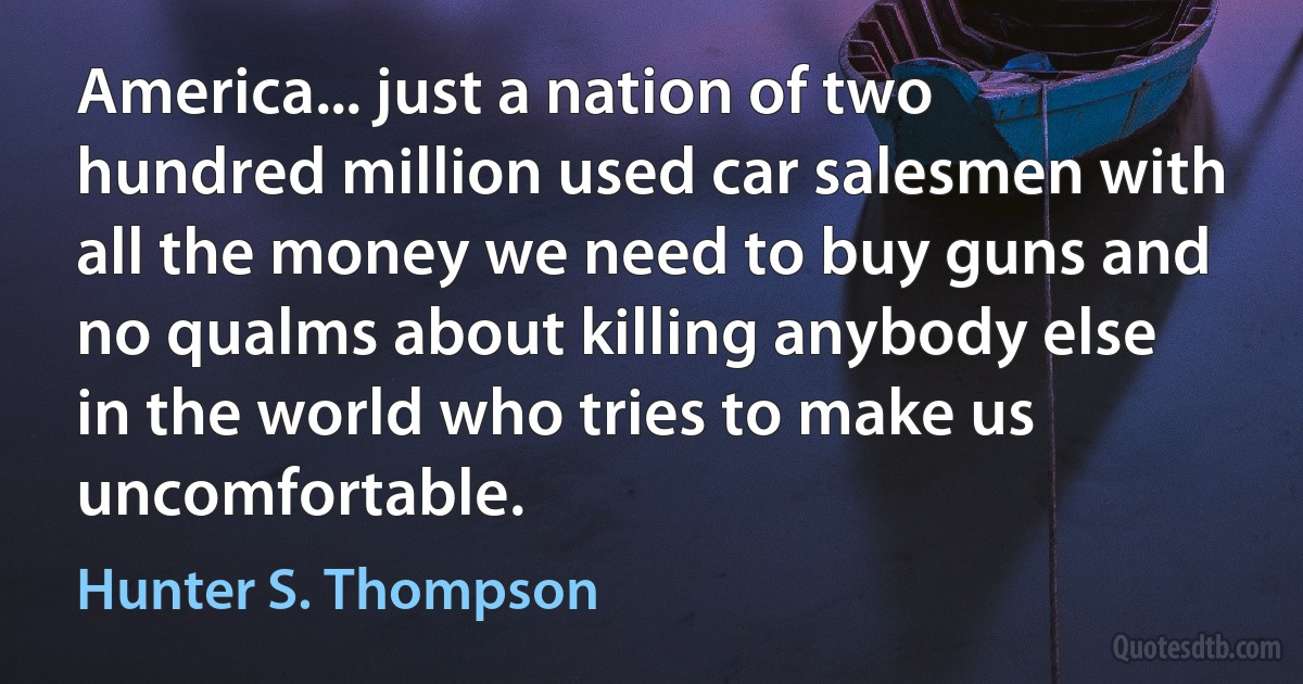 America... just a nation of two hundred million used car salesmen with all the money we need to buy guns and no qualms about killing anybody else in the world who tries to make us uncomfortable. (Hunter S. Thompson)