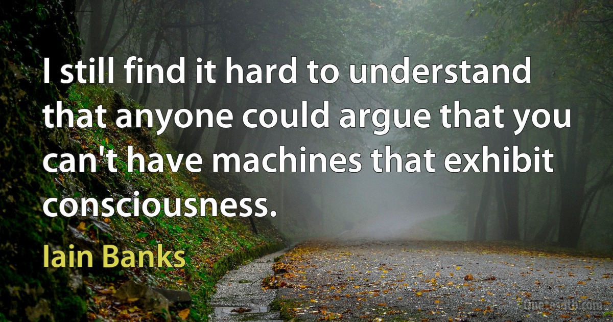 I still find it hard to understand that anyone could argue that you can't have machines that exhibit consciousness. (Iain Banks)