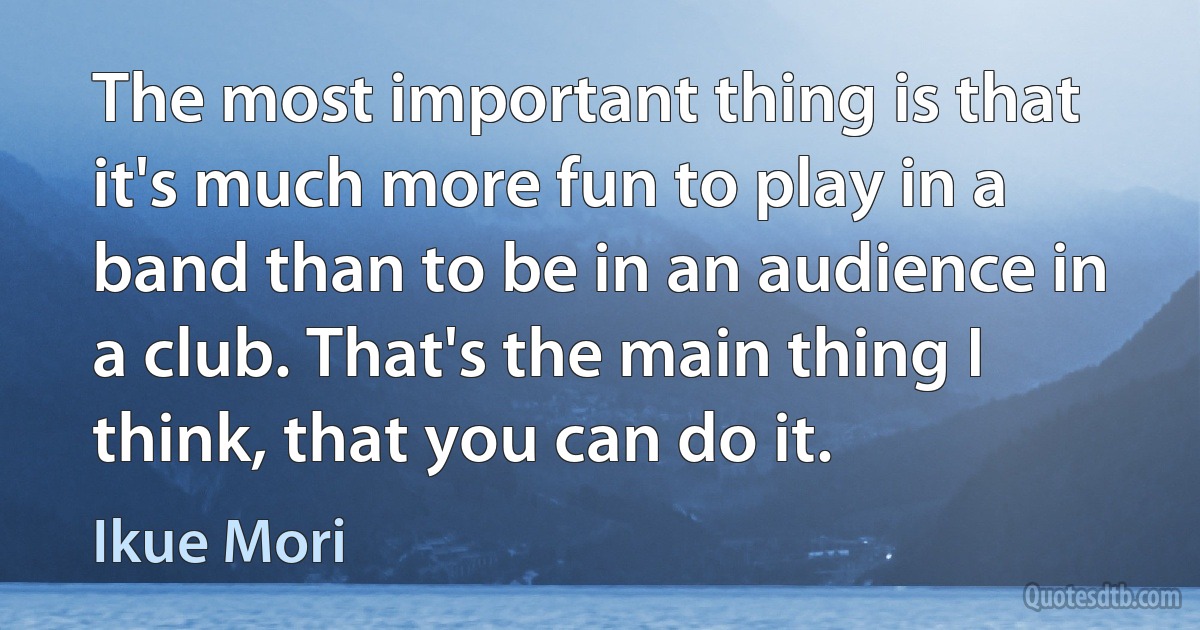 The most important thing is that it's much more fun to play in a band than to be in an audience in a club. That's the main thing I think, that you can do it. (Ikue Mori)