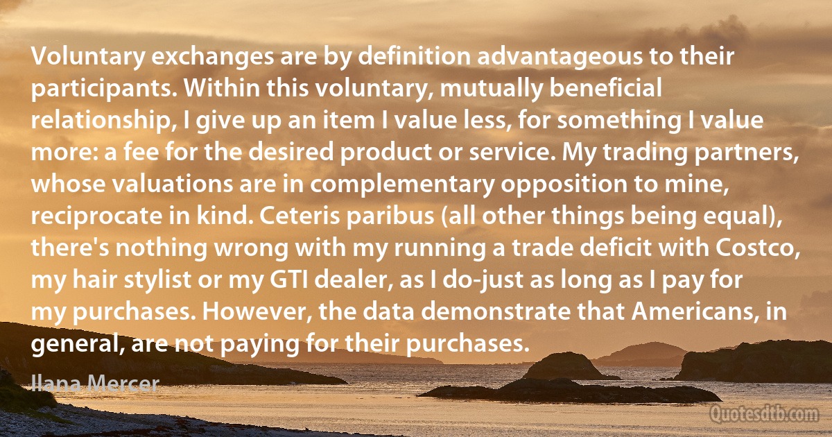 Voluntary exchanges are by definition advantageous to their participants. Within this voluntary, mutually beneficial relationship, I give up an item I value less, for something I value more: a fee for the desired product or service. My trading partners, whose valuations are in complementary opposition to mine, reciprocate in kind. Ceteris paribus (all other things being equal), there's nothing wrong with my running a trade deficit with Costco, my hair stylist or my GTI dealer, as I do-just as long as I pay for my purchases. However, the data demonstrate that Americans, in general, are not paying for their purchases. (Ilana Mercer)