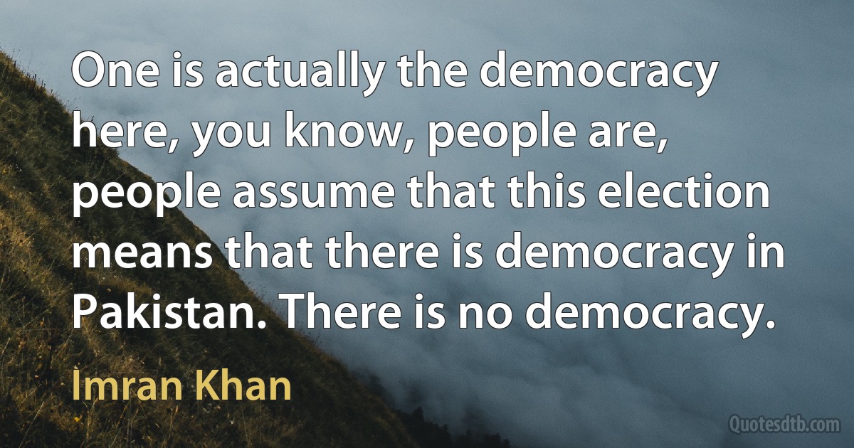 One is actually the democracy here, you know, people are, people assume that this election means that there is democracy in Pakistan. There is no democracy. (Imran Khan)