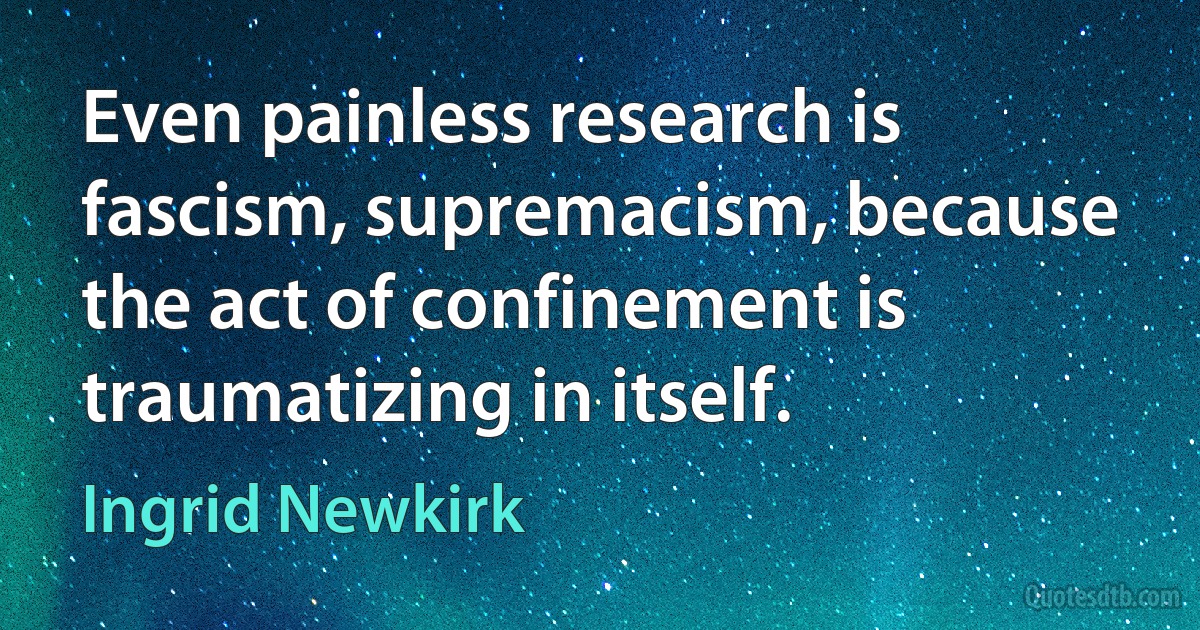 Even painless research is fascism, supremacism, because the act of confinement is traumatizing in itself. (Ingrid Newkirk)