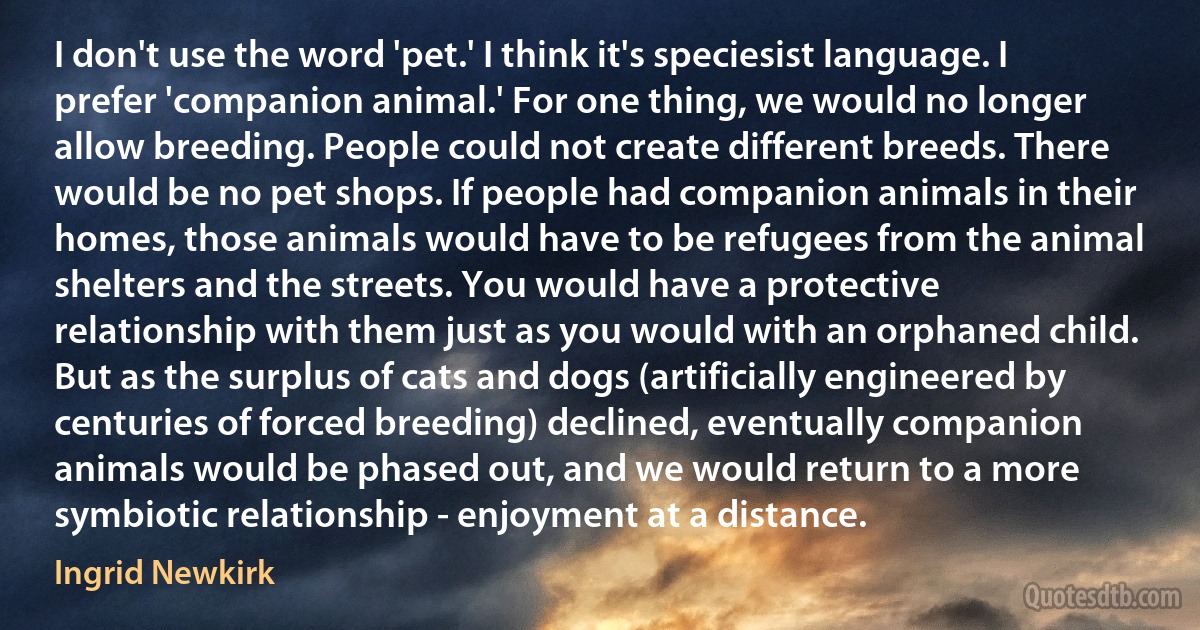 I don't use the word 'pet.' I think it's speciesist language. I prefer 'companion animal.' For one thing, we would no longer allow breeding. People could not create different breeds. There would be no pet shops. If people had companion animals in their homes, those animals would have to be refugees from the animal shelters and the streets. You would have a protective relationship with them just as you would with an orphaned child. But as the surplus of cats and dogs (artificially engineered by centuries of forced breeding) declined, eventually companion animals would be phased out, and we would return to a more symbiotic relationship - enjoyment at a distance. (Ingrid Newkirk)