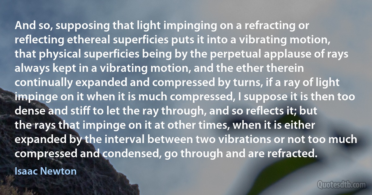 And so, supposing that light impinging on a refracting or reflecting ethereal superficies puts it into a vibrating motion, that physical superficies being by the perpetual applause of rays always kept in a vibrating motion, and the ether therein continually expanded and compressed by turns, if a ray of light impinge on it when it is much compressed, I suppose it is then too dense and stiff to let the ray through, and so reflects it; but the rays that impinge on it at other times, when it is either expanded by the interval between two vibrations or not too much compressed and condensed, go through and are refracted. (Isaac Newton)