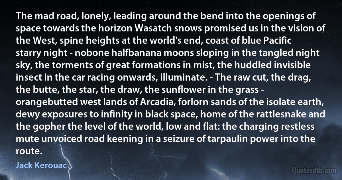 The mad road, lonely, leading around the bend into the openings of space towards the horizon Wasatch snows promised us in the vision of the West, spine heights at the world's end, coast of blue Pacific starry night - nobone halfbanana moons sloping in the tangled night sky, the torments of great formations in mist, the huddled invisible insect in the car racing onwards, illuminate. - The raw cut, the drag, the butte, the star, the draw, the sunflower in the grass - orangebutted west lands of Arcadia, forlorn sands of the isolate earth, dewy exposures to infinity in black space, home of the rattlesnake and the gopher the level of the world, low and flat: the charging restless mute unvoiced road keening in a seizure of tarpaulin power into the route. (Jack Kerouac)