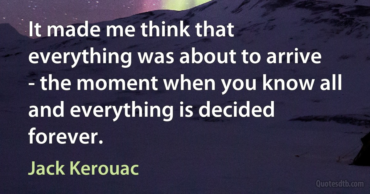 It made me think that everything was about to arrive - the moment when you know all and everything is decided forever. (Jack Kerouac)