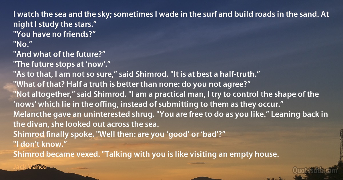 I watch the sea and the sky; sometimes I wade in the surf and build roads in the sand. At night I study the stars.”
"You have no friends?”
"No.”
"And what of the future?”
"The future stops at ‘now'.”
"As to that, I am not so sure,” said Shimrod. "It is at best a half-truth.”
"What of that? Half a truth is better than none: do you not agree?”
"Not altogether,” said Shimrod. "I am a practical man, I try to control the shape of the ‘nows' which lie in the offing, instead of submitting to them as they occur.”
Melancthe gave an uninterested shrug. "You are free to do as you like.” Leaning back in the divan, she looked out across the sea.
Shimrod finally spoke. "Well then: are you ‘good' or ‘bad'?”
"I don't know.”
Shimrod became vexed. "Talking with you is like visiting an empty house. (Jack Vance)