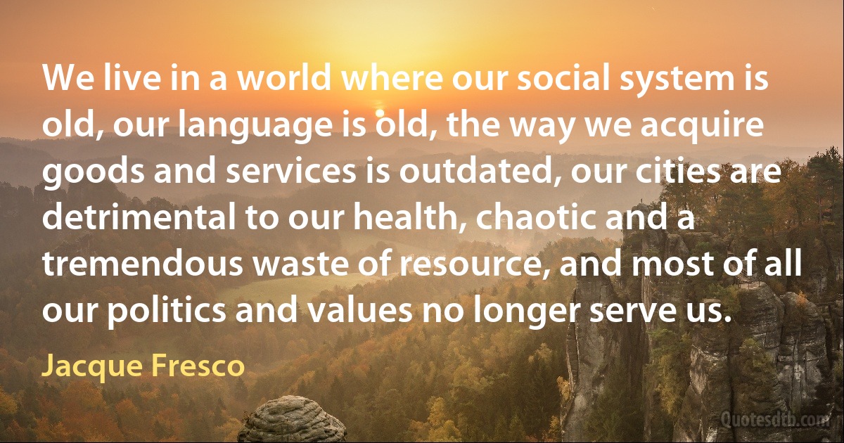 We live in a world where our social system is old, our language is old, the way we acquire goods and services is outdated, our cities are detrimental to our health, chaotic and a tremendous waste of resource, and most of all our politics and values no longer serve us. (Jacque Fresco)