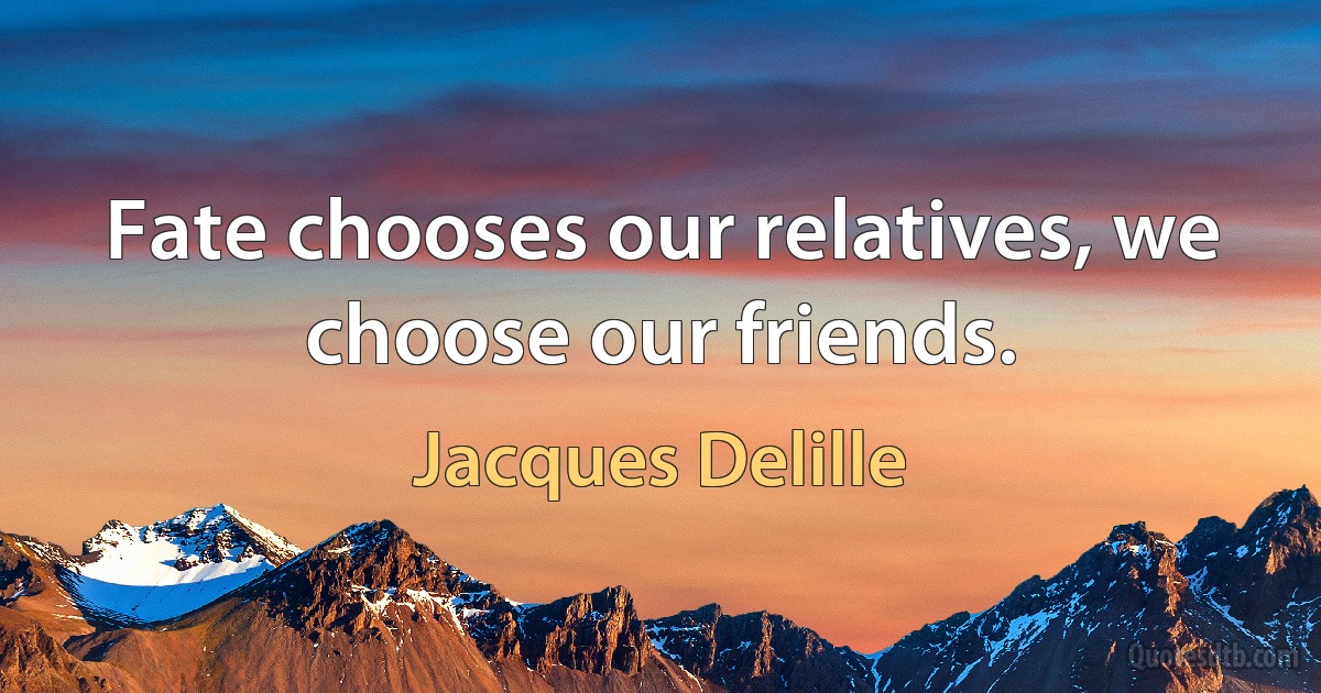 Fate chooses our relatives, we choose our friends. (Jacques Delille)