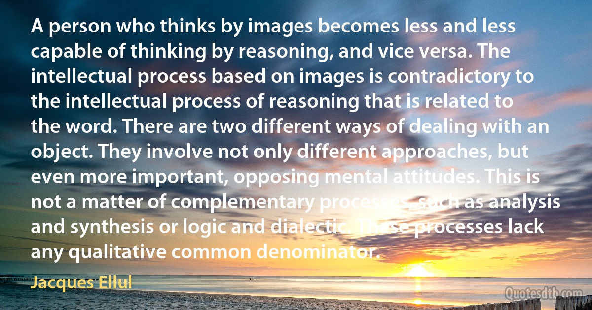 A person who thinks by images becomes less and less capable of thinking by reasoning, and vice versa. The intellectual process based on images is contradictory to the intellectual process of reasoning that is related to the word. There are two different ways of dealing with an object. They involve not only different approaches, but even more important, opposing mental attitudes. This is not a matter of complementary processes, such as analysis and synthesis or logic and dialectic. These processes lack any qualitative common denominator. (Jacques Ellul)