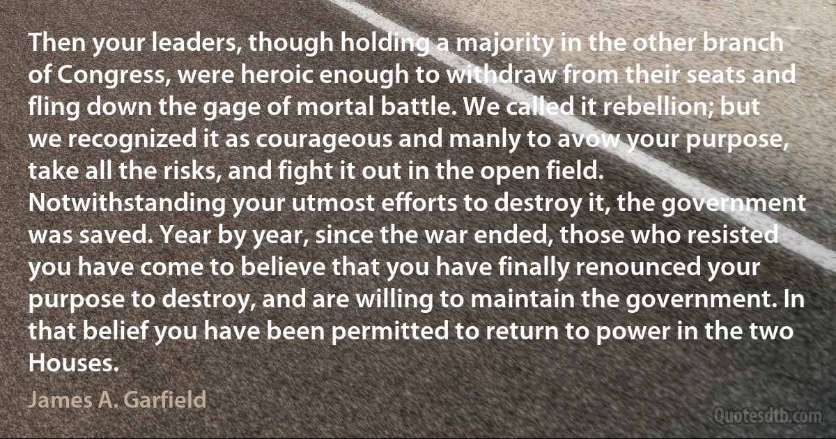 Then your leaders, though holding a majority in the other branch of Congress, were heroic enough to withdraw from their seats and fling down the gage of mortal battle. We called it rebellion; but we recognized it as courageous and manly to avow your purpose, take all the risks, and fight it out in the open field. Notwithstanding your utmost efforts to destroy it, the government was saved. Year by year, since the war ended, those who resisted you have come to believe that you have finally renounced your purpose to destroy, and are willing to maintain the government. In that belief you have been permitted to return to power in the two Houses. (James A. Garfield)