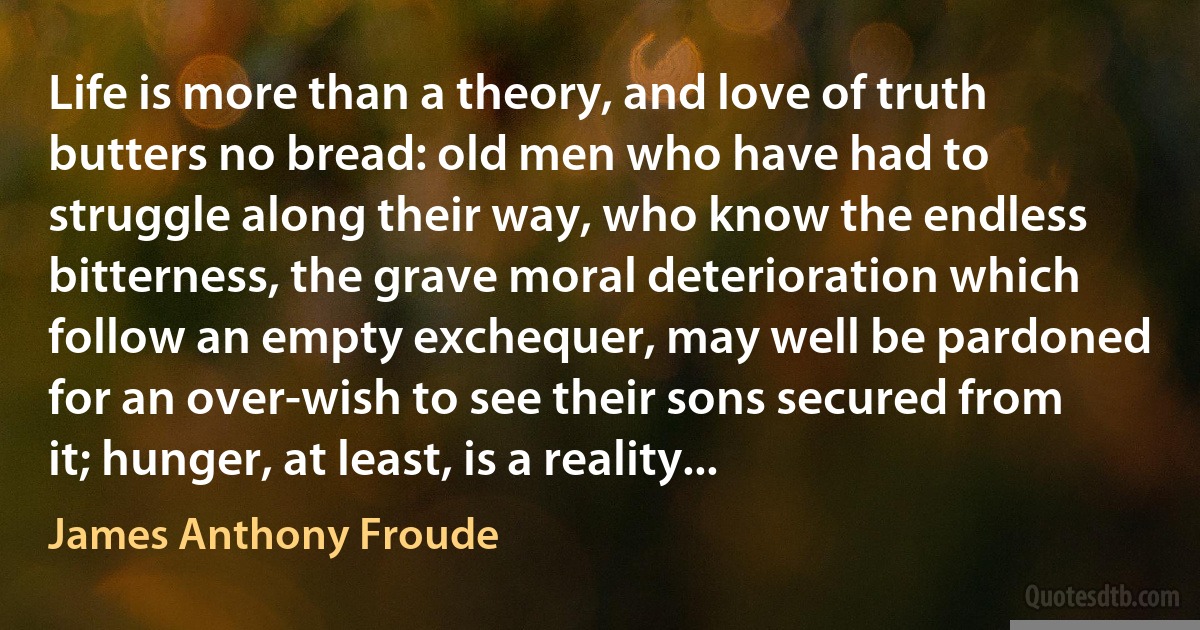 Life is more than a theory, and love of truth butters no bread: old men who have had to struggle along their way, who know the endless bitterness, the grave moral deterioration which follow an empty exchequer, may well be pardoned for an over-wish to see their sons secured from it; hunger, at least, is a reality... (James Anthony Froude)