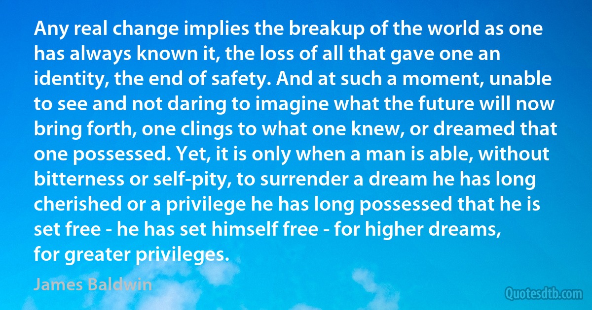 Any real change implies the breakup of the world as one has always known it, the loss of all that gave one an identity, the end of safety. And at such a moment, unable to see and not daring to imagine what the future will now bring forth, one clings to what one knew, or dreamed that one possessed. Yet, it is only when a man is able, without bitterness or self-pity, to surrender a dream he has long cherished or a privilege he has long possessed that he is set free - he has set himself free - for higher dreams, for greater privileges. (James Baldwin)