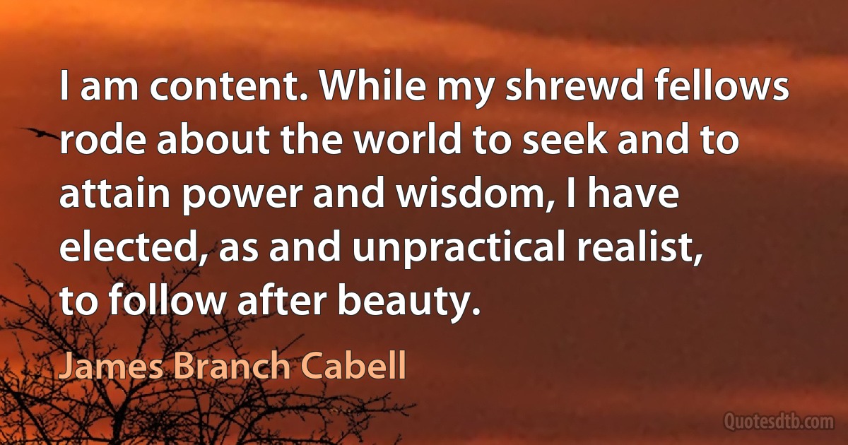 I am content. While my shrewd fellows rode about the world to seek and to attain power and wisdom, I have elected, as and unpractical realist, to follow after beauty. (James Branch Cabell)