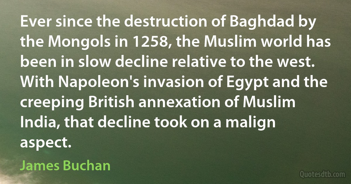 Ever since the destruction of Baghdad by the Mongols in 1258, the Muslim world has been in slow decline relative to the west. With Napoleon's invasion of Egypt and the creeping British annexation of Muslim India, that decline took on a malign aspect. (James Buchan)