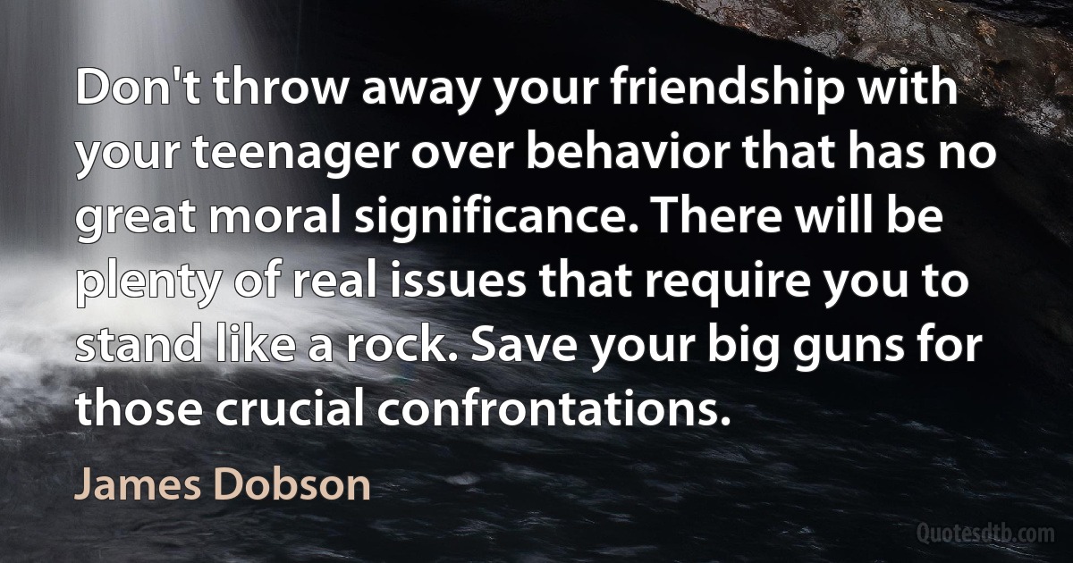 Don't throw away your friendship with your teenager over behavior that has no great moral significance. There will be plenty of real issues that require you to stand like a rock. Save your big guns for those crucial confrontations. (James Dobson)