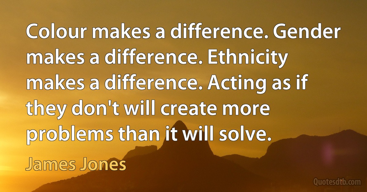 Colour makes a difference. Gender makes a difference. Ethnicity makes a difference. Acting as if they don't will create more problems than it will solve. (James Jones)