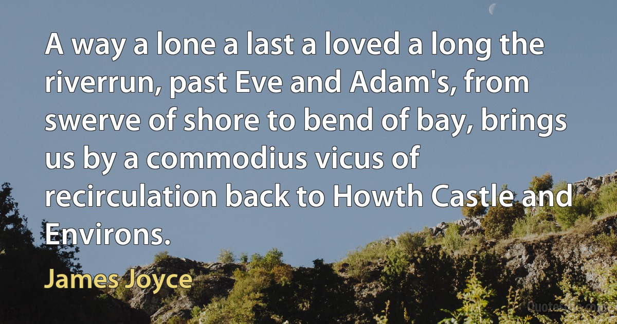 A way a lone a last a loved a long the riverrun, past Eve and Adam's, from swerve of shore to bend of bay, brings us by a commodius vicus of recirculation back to Howth Castle and Environs. (James Joyce)