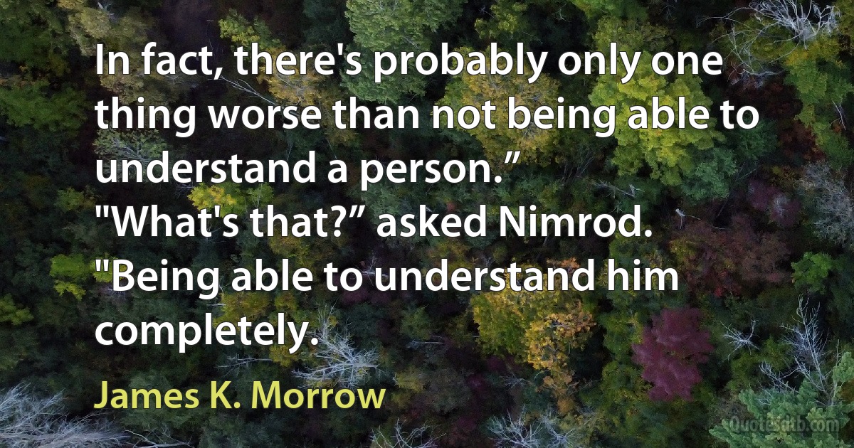 In fact, there's probably only one thing worse than not being able to understand a person.”
"What's that?” asked Nimrod.
"Being able to understand him completely. (James K. Morrow)