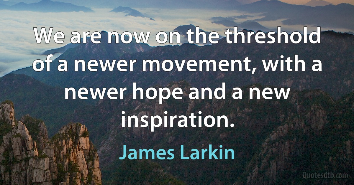 We are now on the threshold of a newer movement, with a newer hope and a new inspiration. (James Larkin)