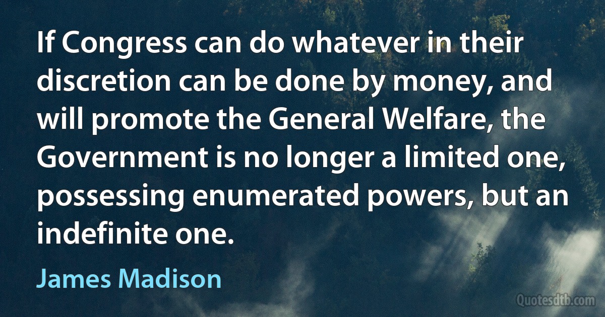 If Congress can do whatever in their discretion can be done by money, and will promote the General Welfare, the Government is no longer a limited one, possessing enumerated powers, but an indefinite one. (James Madison)