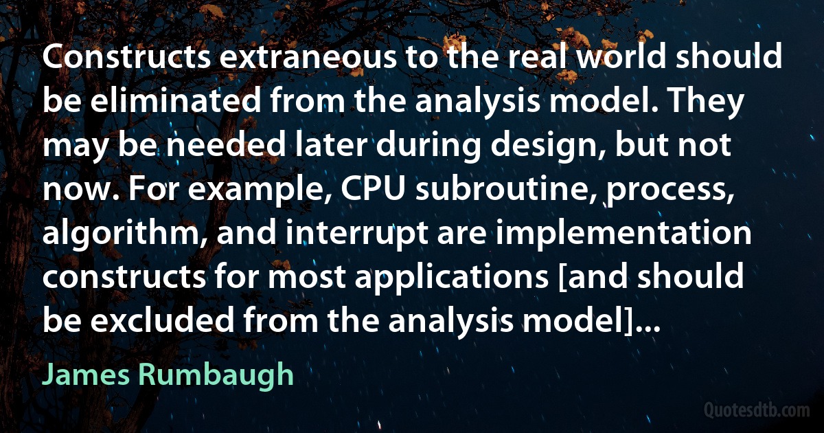 Constructs extraneous to the real world should be eliminated from the analysis model. They may be needed later during design, but not now. For example, CPU subroutine, process, algorithm, and interrupt are implementation constructs for most applications [and should be excluded from the analysis model]... (James Rumbaugh)